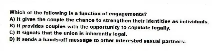 Which of the following is a function of engagements?
A) It gives the couple the chance to strengthen their identities as individuals.
B) It provides couples with the opportunity to copulate legally.
C) It signals that the union is inherently legal.
D) It sends a hands-off message to other interested sexual partners.