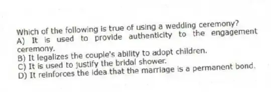 Which of the following is true of using a wedding ceremony?
A) It is used to provide authenticity to the engagement ceremony.
B) It legalizes the couple's ability to adopt children.
C) It is used to justify the bridal shower.
D) It reinforces the idea that the marriage is a permanent bond.