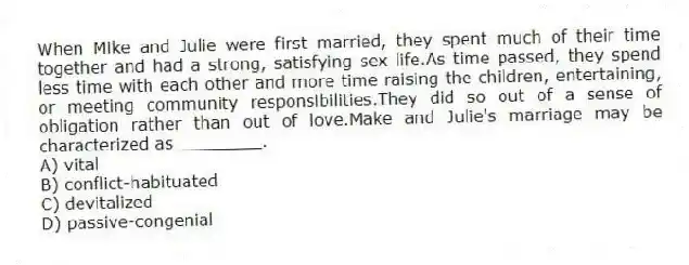 When Mike and Julie were first married, they spent much of their time together and had a strong, satisfying sex life.As time passed, they spend less time with each other and more time raising the children, entertaining, or meeting community responsibilities.They did so out of a sense of obligation rather than out of love.Make and Julie's marriage may be characterized as ________.
A) vital
B) conflict-habituated
C) devitalized
D) passive-congenial