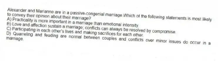 Alexander and Marianne are in a passive-congenial marriage.Which of the following statements is most likely to convey their opinion about their marriage?
A) Practicality is more important in a marriage than emotional intensity.
B) Love and affection sustain a marriage; conflicts can always be resolved by compromise.
C) Participating in each other's lives and making sacrifices for each other.
D) Quarreling and feuding are normal between couples and conflicts over minor issues do occur in a marriage.