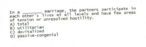 In a ________ marriage, the partners participate in each other's lives at all levels and have few areas of tension or unresolved hostility.
A) total
B) utilitarian
C) devitalized
D) passive-congenial