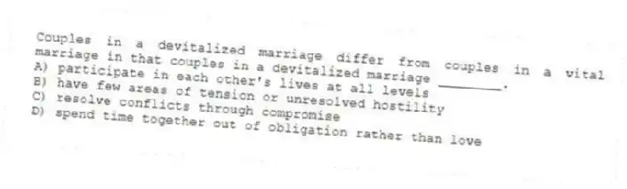 Couples in a devitalized marriage differ from couples in a vital marriage in that couples in a devitalized marriage ________.
A) participate in each other's lives at all levels
B) have few areas of tension or unresolved hostility
C) resolve conflicts through compromise
D) spend time together out of obligation rather than love