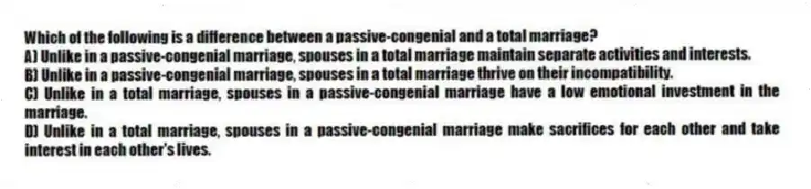 Which of the following is a difference between a passive-congenial and a total marriage?
A) Unlike in a passive-congenial marriage, spouses in a total marriage maintain separate activities and interests.
B) Unlike in a passive-congenial marriage, spouses in a total marriage thrive on their incompatibility.
C) Unlike in a total marriage, spouses in a passive-congenial marriage have a low emotional investment in the marriage.
D) Unlike in a total marriage, spouses in a passive-congenial marriage make sacrifices for each other and take interest in each other's lives.