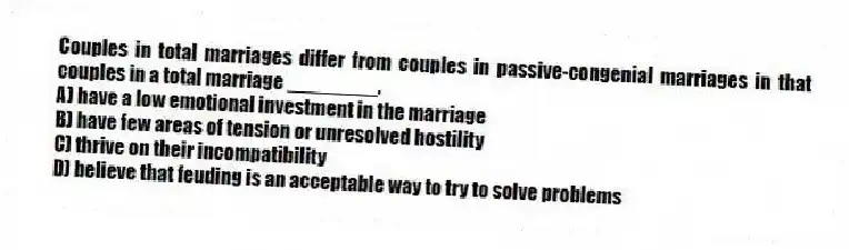 Couples in total marriages differ from couples in passive-congenial marriages in that couples in a total marriage ________.
A) have a low emotional investment in the marriage
B) have few areas of tension or unresolved hostility
C) thrive on their incompatibility
D) believe that feuding is an acceptable way to try to solve problems