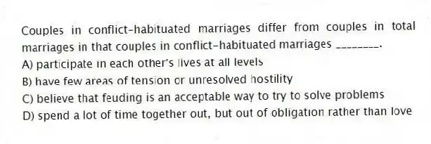 Couples in conflict-habituated marriages differ from couples in total marriages in that couples in conflict-habituated marriages ________.
A) participate in each other's lives at all levels
B) have few areas of tension or unresolved hostility
C) believe that feuding is an acceptable way to try to solve problems
D) spend a lot of time together out, but out of obligation rather than love