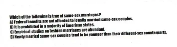 Which of the following is true of same-sex marriages?
A) Federal benefits are not afforded to legally married same-sex couples.
B) It is prohibited in a majority of American states.
C) Empirical studies on lesbian marriages are abundant.
D) Newly married same-sex couples tend to be younger than their different-sex counterparts.
