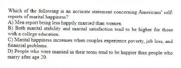 Which of the following is an accurate statement concerning Americans' self-reports of marital happiness?
A) Men report being less happily married than women.
B) Both marital stability and marital satisfaction tend to be higher for those with a college education.
C) Marital happiness increases when couples experience poverty, job loss, and financial problems.
D) People who were married in their teens tend to be happier than people who marry after age 20.