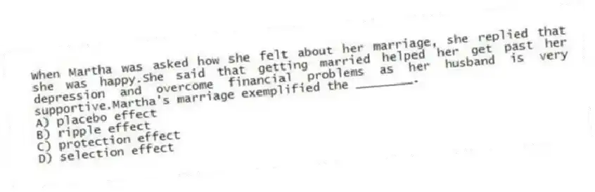 When Martha was asked how she felt about her marriage, she replied that she was happy.She said that getting married helped her get past her depression and overcome financial problems as her husband is very supportive.Martha's marriage exemplified the ________.
A) placebo effect
B) ripple effect
C) protection effect
D) selection effect