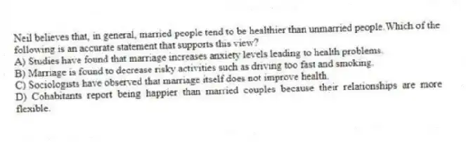 Neil believes that, in general, married people tend to be healthier than unmarried people.Which of the following is an accurate statement that supports this view?
A) Studies have found that marriage increases anxiety levels leading to health problems.
B) Marriage is found to decrease risky activities such as driving too fast and smoking.
C) Sociologists have observed that marriage itself does not improve health.
D) Cohabitants report being happier than married couples because their relationships are more flexible.