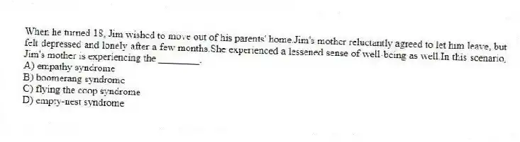 When he turned 18, Jim wished to move out of his parents' home.Jim's mother reluctantly agreed to let him leave, but felt depressed and lonely after a few months.She experienced a lessened sense of well-being as well.In this scenario, Jim's mother is experiencing the ________.
A) empathy syndrome
B) boomerang syndrome
C) flying the coop syndrome
D) empty-nest syndrome