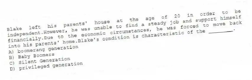 Blake left his parents' house at the age of 20 in order to be independent.However, he was unable to find a steady job and support himself financially.Due to the economic circumstances, he was forced to move back into his parents' home.Blake's condition is characteristic of the ________.
A) boomerang generation
B) Baby Boomers
C) Silent Generation
D) privileged generation