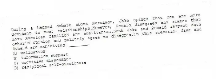 During a heated debate about marriage, Jake opines that men are more dominant in most relationships.However, Ronald disagrees and states that most American families are egalitarian.Both Jake and Ronald respect each other's opinion and politely agree to disagree.In this scenario, Jake and Ronald are exhibiting ________.
A) validation
B) information support
C) cognitive dissonance
D) reciprocal self-disclosure