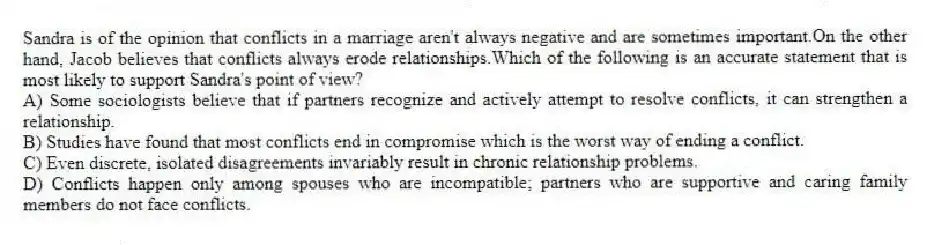 Sandra is of the opinion that conflicts in a marriage aren't always negative and are sometimes important.On the other hand, Jacob believes that conflicts always erode relationships.Which of the following is an accurate statement that is most likely to support Sandra's point of view?
A) Some sociologists believe that if partners recognize and actively attempt to resolve conflicts, it can strengthen a relationship.
B) Studies have found that most conflicts end in compromise which is the worst way of ending a conflict.
C) Even discrete, isolated disagreements invariably result in chronic relationship problems.
D) Conflicts happen only among spouses who are incompatible; partners who are supportive and caring family members do not face conflicts.