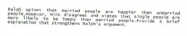 Ralph opines that married people are happier than unmarried people.However, Nick disagrees and states that single people are more likely to be happy than married people.Provide a brief explanation that strengthens Ralph's argument.