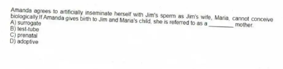 Amanda agrees to artificially inseminate herself with Jim's sperm as Jim's wife, Maria, cannot conceive biologically.If Amanda gives birth to Jim and Maria's child, she is referred to as a ________ mother.
A) surrogate
B) test-tube
C) prenatal
D) adoptive