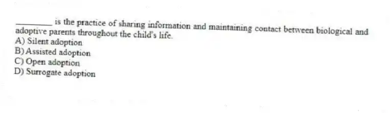 ________ is the practice of sharing information and maintaining contact between biological and adoptive parents throughout the child's life.
A) Silent adoption
B) Assisted adoption
C) Open adoption
D) Surrogate adoption