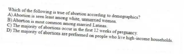 Which of the following is true of abortion according to demographics?
A) Abortion is seen least among white, unmarried women.
B) Abortion is most common among married Latinas.
C) The majority of abortions occur in the first 12 weeks of pregnancy.
D) The majority of abortions are performed on people who live high-income households.