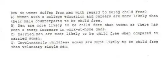 How do women differ from men with regard to being child free?
A) Women with a college education and careers are more likely than their male counterparts to be child free.
B) Men are more likely to be child free than women as there has been a steep increase in work-at-home dads.
C) Married men are more likely to be child free when compared to married women.
D) Involuntarily childless women are more likely to be child free than voluntary single men.