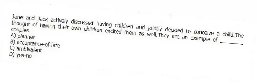 Jane and Jack actively discussed having children and jointly decided to conceive a child.The thought of having their own children excited them as well.They are an example of ________ couples.
A) planner
B) acceptance-of-fate
C) ambivalent
D) yes-no