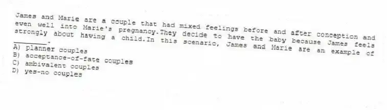 James and Marie are a couple that had mixed feelings before and after conception and even well into Marie's pregnancy.They decide to have the baby because James feels strongly about having a child.In this scenario, James and Marie are an example of ________.
A) planner couples
B) acceptance-of-fate couples
C) ambivalent couples
D) yes-no couples