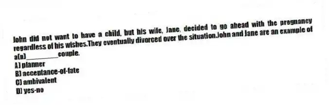 John did not want to have a child, but his wife, Jane, decided to go ahead with the pregnancy regardless of his wishes.They eventually divorced over the situation.John and Jane are an example of a(n)________couple.
A) planner
B) acceptance-of-fate
C) ambivalent
D) yes-no