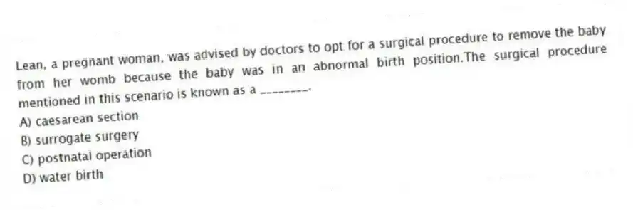 Lean, a pregnant woman, was advised by doctors to opt for a surgical procedure to remove the baby from her womb because the baby was in an abnormal birth position.The surgical procedure mentioned in this scenario is known as a ________.
A) caesarean section
B) surrogate surgery
C) postnatal operation
D) water birth