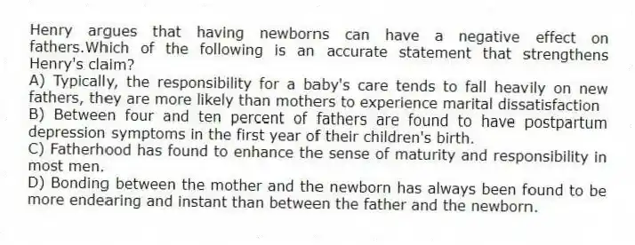 Henry argues that having newborns can have a negative effect on fathers.Which of the following is an accurate statement that strengthens Henry's claim?
A) Typically, the responsibility for a baby's care tends to fall heavily on new fathers, they are more likely than mothers to experience marital dissatisfaction
B) Between four and ten percent of fathers are found to have postpartum depression symptoms in the first year of their children's birth.
C) Fatherhood has found to enhance the sense of maturity and responsibility in most men.
D) Bonding between the mother and the newborn has always been found to be more endearing and instant than between the father and the newborn.