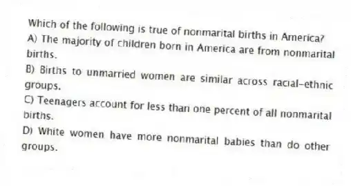 Which of the following is true of nonmarital births in America?
A) The majority of children born in America are from nonmarital births.
B) Births to unmarried women are similar across racial-ethnic groups.
C) Teenagers account for less than one percent of all nonmarital births.
D) White women have more nonmarital babies than do other groups.