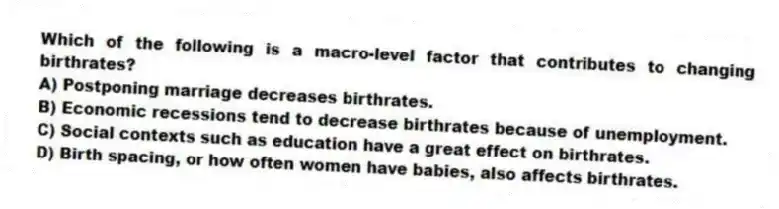 Which of the following is a macro-level factor that contributes to changing birthrates?
A) Postponing marriage decreases birthrates.
B) Economic recessions tend to decrease birthrates because of unemployment.
C) Social contexts such as education have a great effect on birthrates.
D) Birth spacing, or how often women have babies, also affects birthrates.