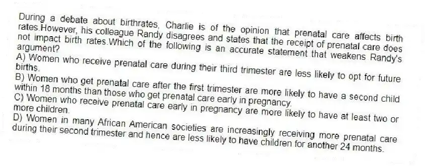 During a debate about birthrates, Charlie is of the opinion that prenatal care affects birth rates.However, his colleague Randy disagrees and states that the receipt of prenatal care does not impact birth rates.Which of the following is an accurate statement that weakens Randy's argument?
A) Women who receive prenatal care during their third trimester are less likely to opt for future births.
B) Women who get prenatal care after the first trimester are more likely to have a second child within 18 months than those who get prenatal care early in pregnancy.
C) Women who receive prenatal care early in pregnancy are more likely to have at least two or more children.
D) Women in many African American societies are increasingly receiving more prenatal care during their second trimester and hence are less likely to have children for another 24 months.
