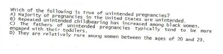 Which of the following is true of unintended pregnancies?
A) Majority of pregnancies in the United States are unintended.
B) Repeated unintended childbearing has increased among black women.
C) The fathers of unintended pregnancies typically tend to be more engaged with their toddlers.
D) They are relatively rare among women between the ages of 20 and 29.