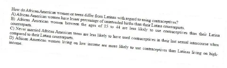 How do African American women or teens differ from Latinas with regard to using contraceptives?
A) African American women have lesser percentage of unintended births than their Latina counterparts.
B) African American women between the ages of 15 to 44 are less likely to use contraceptives than their Latina counterparts.
C) Never married African American teens are less likely to have used contraceptives in their last sexual intercourse when compared to their Latina counterparts.
D) African American women living on low income are more likely to use contraceptives than Latinas living on high-income.