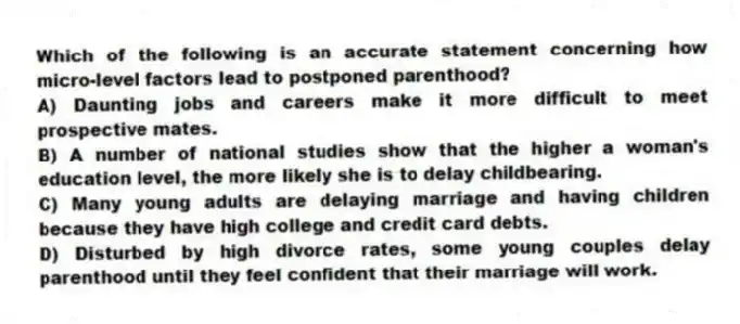 Which of the following is an accurate statement concerning how micro-level factors lead to postponed parenthood?
A) Daunting jobs and careers make it more difficult to meet prospective mates.
B) A number of national studies show that the higher a woman's education level, the more likely she is to delay childbearing.
C) Many young adults are delaying marriage and having children because they have high college and credit card debts.
D) Disturbed by high divorce rates, some young couples delay parenthood until they feel confident that their marriage will work.