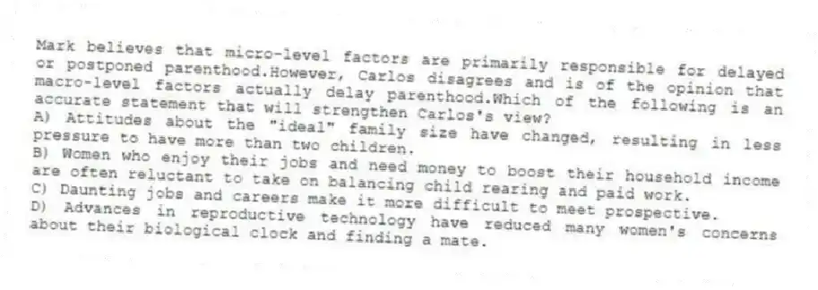 Mark believes that micro-level factors are primarily responsible for delayed or postponed parenthood.However, Carlos disagrees and is of the opinion that macro-level factors actually delay parenthood.Which of the following is an accurate statement that will strengthen Carlos's view?
A) Attitudes about the "ideal" family size have changed, resulting in less pressure to have more than two children.
B) Women who enjoy their jobs and need money to boost their household income are often reluctant to take on balancing child rearing and paid work.
C) Daunting jobs and careers make it more difficult to meet prospective.
D) Advances in reproductive technology have reduced many women's concerns about their biological clock and finding a mate.