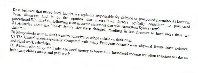 Ross believes that micro-level factors are typically responsible for delayed or postponed parenthood.However, Ryan disagrees and is of the opinion that macro-level factors typically contribute to postponed parenthood.Which of the following is an accurate statement that will strengthen Ryan's view?
A) Attitudes about the "ideal" family size have changed, resulting in less pressure to have more than two children.
B) Many single women don't want to conceive or adopt a child on their own.
C) The United States-especially compared with many European countries-has abysmal family leave policies, and rigid work schedules.
D) Women who enjoy their jobs and need money to boost their household income are often reluctant to take on balancing child rearing and paid work.