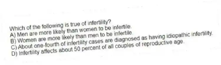 Which of the following is true of infertility?
A) Men are more likely than women to be infertile.
B) Women are more likely than men to be infertile.
C) About one-fourth of infertility cases are diagnosed as having idiopathic infertility.
D) Infertility affects about 50 percent of all couples of reproductive age.