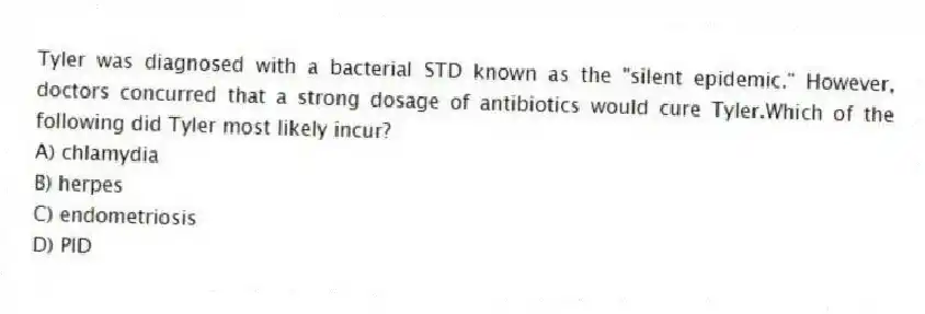Tyler was diagnosed with a bacterial STD known as the "silent epidemic." However, doctors concurred that a strong dosage of antibiotics would cure Tyler.Which of the following did Tyler most likely incur?
A) chlamydia
B) herpes
C) endometriosis
D) PID