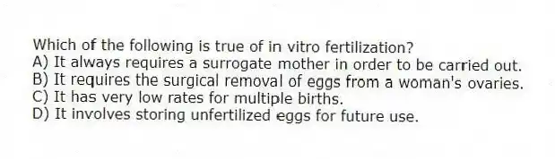 Which of the following is true of in vitro fertilization?
A) It always requires a surrogate mother in order to be carried out.
B) It requires the surgical removal of eggs from a woman's ovaries.
C) It has very low rates for multiple births.
D) It involves storing unfertilized eggs for future use.