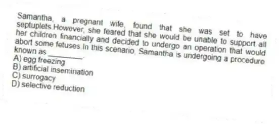 Samantha, a pregnant wife, found that she was set to have septuplets.However, she feared that she would be unable to support all her children financially and decided to undergo an operation that would abort some fetuses.In this scenario, Samantha is undergoing a procedure known as ________.
A) egg freezing
B) artificial insemination
C) surrogacy
D) selective reduction