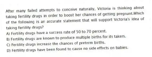 After many failed attempts to conceive naturally, Victoria is thinking about taking fertility drugs in order to boost her chances of getting pregnant.Which of the following is an accurate statement that will support Victoria's idea of taking fertility drugs?
A) Fertility drugs have a success rate of 50 to 70 percent.
B) Fertility drugs are known to produce multiple births for its takers.
C) Fertility drugs increase the chances of preterm births.
D) Fertility drugs have been found to cause no side effects on babies.