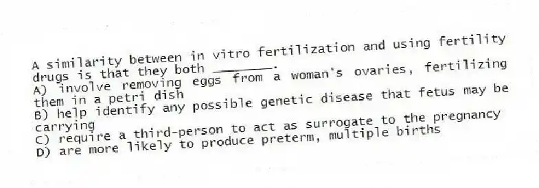 A similarity between in vitro fertilization and using fertility drugs is that they both ________.
A) involve removing eggs from a woman's ovaries, fertilizing them in a petri dish
B) help identify any possible genetic disease that fetus may be carrying
C) require a third-person to act as surrogate to the pregnancy
D) are more likely to produce preterm, multiple births