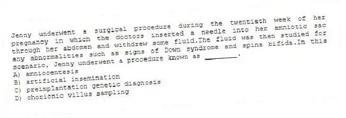 Jenny underwent a surgical procedure during the twentieth week of her pregnancy in which the doctors inserted a needle into her amniotic sac through her abdomen and withdrew some fluid.The fluid was then studied for any abnormalities such as signs of Down syndrome and spina bifida.In this scenario, Jenny underwent a procedure known as ________.
A) amniocentesis
B) artificial insemination
C) preimplantation genetic diagnosis
D) chorionic villus sampling