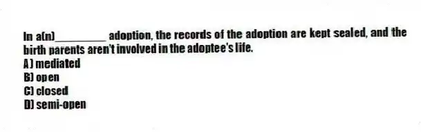 In a(n)________ adoption, the records of the adoption are kept sealed, and the birth parents aren't involved in the adoptee's life.
A) mediated
B) open
C) closed
D) semi-open