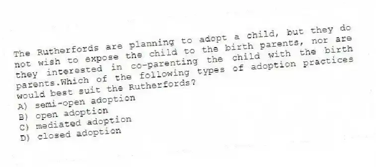 The Rutherfords are planning to adopt a child, but they do not wish to expose the child to the birth parents, nor are they interested in co-parenting the child with the birth parents.Which of the following types of adoption practices would best suit the Rutherfords?
A) semi-open adoption
B) open adoption
C) mediated adoption
D) closed adoption