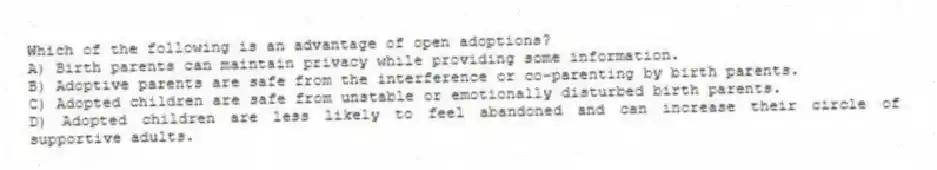 Which of the following is an advantage of open adoptions?
A) Birth parents can maintain privacy while providing some information.
B) Adoptive parents are safe from the interference or co-parenting by birth parents.
C) Adopted children are safe from unstable or emotionally disturbed birth parents.
D) Adopted children are less likely to feel abandoned and can increase their circle of supportive adults.