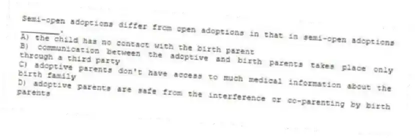 Semi-open adoptions differ from open adoptions in that in semi-open adoptions ________.
A) the child has no contact with the birth parent
B) communication between the adoptive and birth parents takes place only through a third party
C) adoptive parents don't have access to much medical information about the birth family
D) adoptive parents are safe from the interference or co-parenting by birth parents