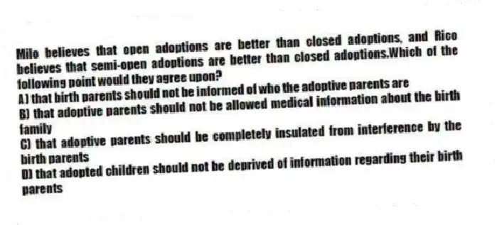 Milo believes that open adoptions are better than closed adoptions, and Rico believes that semi-open adoptions are better than closed adoptions.Which of the following point would they agree upon?
A) that birth parents should not be informed of who the adoptive parents are
B) that adoptive parents should not be allowed medical information about the birth family
C) that adoptive parents should be completely insulated from interference by the birth parents
D) that adopted children should not be deprived of information regarding their birth parents