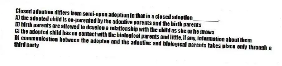 Closed adoption differs from semi-open adoption in that in a closed adoption ________.
A) the adopted child is co-parented by the adoptive parents and the birth parents
B) birth parents are allowed to develop a relationship with the child as she or he grows
C) the adopted child has no contact with the biological parents and little, if any, information about them
D) communication between the adoptee and the adoptive and biological parents takes place only through a third party