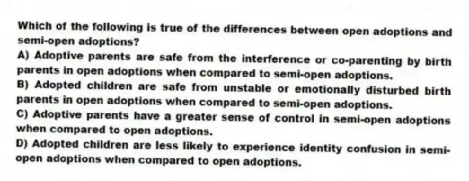 Which of the following is true of the differences between open adoptions and semi-open adoptions?
A) Adoptive parents are safe from the interference or co-parenting by birth parents in open adoptions when compared to semi-open adoptions.
B) Adopted children are safe from unstable or emotionally disturbed birth parents in open adoptions when compared to semi-open adoptions.
C) Adoptive parents have a greater sense of control in semi-open adoptions when compared to open adoptions.
D) Adopted children are less likely to experience identity confusion in semi-open adoptions when compared to open adoptions.