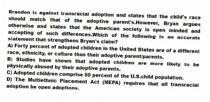 Brandon is against transracial adoption and states that the child's race should match that of the adoptive parent's.However, Bryan argues otherwise and states that the American society is open minded and accepting of such differences.Which of the following is an accurate statement that strengthens Bryan's claim?
A) Forty percent of adopted children in the United States are of a different race, ethnicity, or culture than their adoptive parent/parents.
B) Studies have shown that adopted children are more likely to be physically abused by their adoptive parents.
C) Adopted children comprise 50 percent of the U.S.child population.
D) The Multiethnic Placement Act (MEPA) requires that all transracial adoption be open adoptions.
